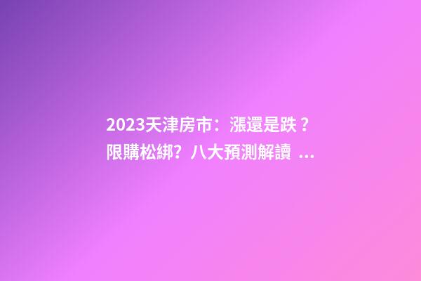 2023天津房市：漲還是跌？限購松綁？八大預測解讀！